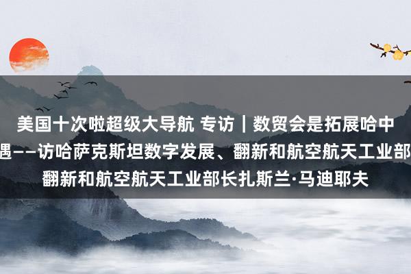 美国十次啦超级大导航 专访｜数贸会是拓展哈中经济研究的伏击机遇——访哈萨克斯坦数字发展、翻新和航空航天工业部长扎斯兰·马迪耶夫