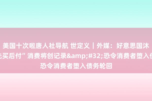 美国十次啦唐人社导航 世定义｜外媒：好意思国沐日季“先买后付”消费将创记录&#32;恐令消费者堕入债务轮回