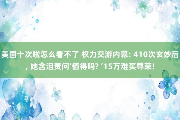 美国十次啦怎么看不了 权力交游内幕: 410次玄妙后， 她含泪责问‘值得吗? ’15万难买尊荣!