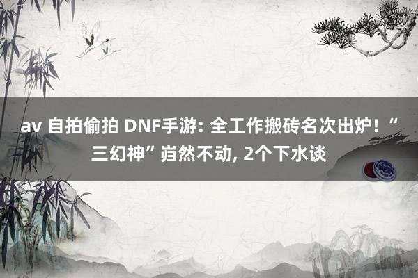 av 自拍偷拍 DNF手游: 全工作搬砖名次出炉! “三幻神”岿然不动, 2个下水谈