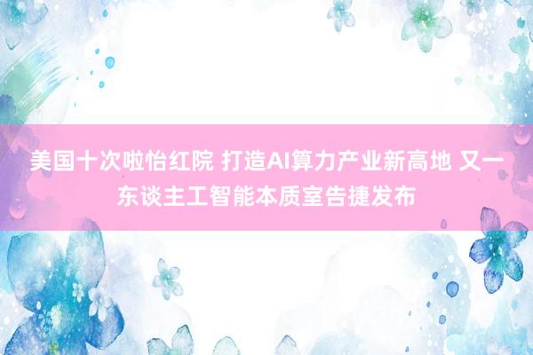 美国十次啦怡红院 打造AI算力产业新高地 又一东谈主工智能本质室告捷发布