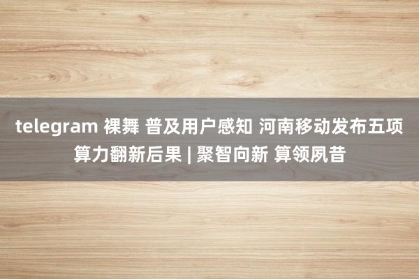 telegram 裸舞 普及用户感知 河南移动发布五项算力翻新后果 | 聚智向新 算领夙昔