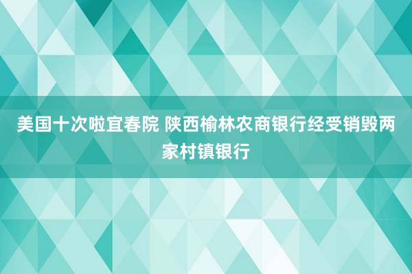 美国十次啦宜春院 陕西榆林农商银行经受销毁两家村镇银行