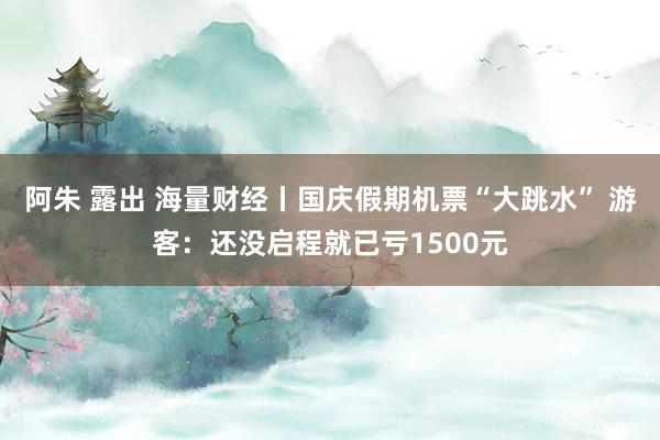 阿朱 露出 海量财经丨国庆假期机票“大跳水” 游客：还没启程就已亏1500元