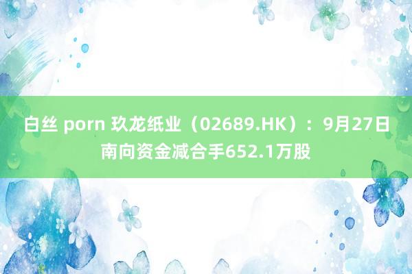 白丝 porn 玖龙纸业（02689.HK）：9月27日南向资金减合手652.1万股