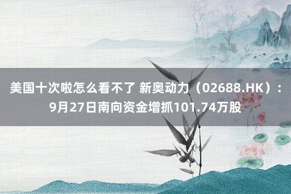 美国十次啦怎么看不了 新奥动力（02688.HK）：9月27日南向资金增抓101.74万股