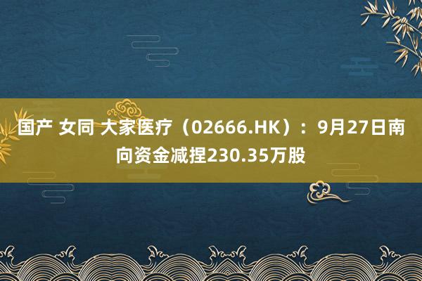 国产 女同 大家医疗（02666.HK）：9月27日南向资金减捏230.35万股