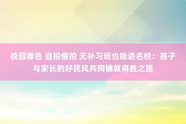 校园春色 自拍偷拍 无补习班也能进名校：孩子与家长的好民风共同铺就得胜之路