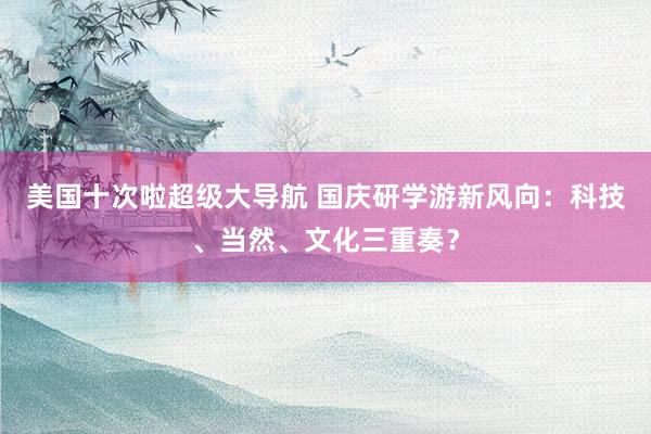 美国十次啦超级大导航 国庆研学游新风向：科技、当然、文化三重奏？