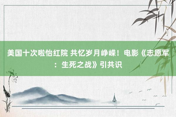 美国十次啦怡红院 共忆岁月峥嵘！电影《志愿军：生死之战》引共识