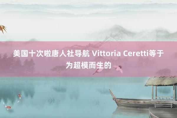 美国十次啦唐人社导航 Vittoria Ceretti等于为超模而生的