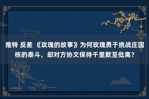 推特 反差 《玫瑰的故事》为何玫瑰勇于挑战庄国栋的泰斗，却对方协文保持千里默至仳离？