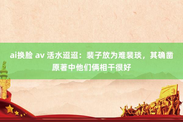 ai换脸 av 活水迢迢：裴子放为难裴琰，其确凿原著中他们俩相干很好