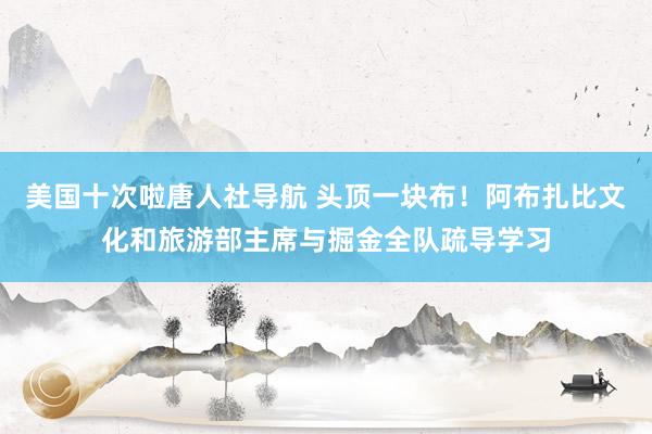 美国十次啦唐人社导航 头顶一块布！阿布扎比文化和旅游部主席与掘金全队疏导学习