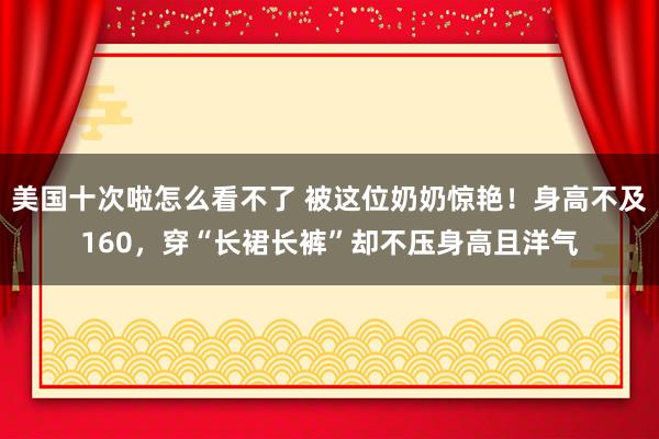 美国十次啦怎么看不了 被这位奶奶惊艳！身高不及160，穿“长裙长裤”却不压身高且洋气