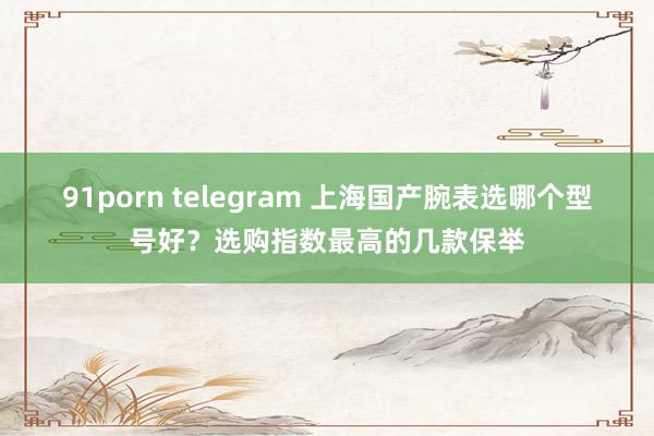 91porn telegram 上海国产腕表选哪个型号好？选购指数最高的几款保举