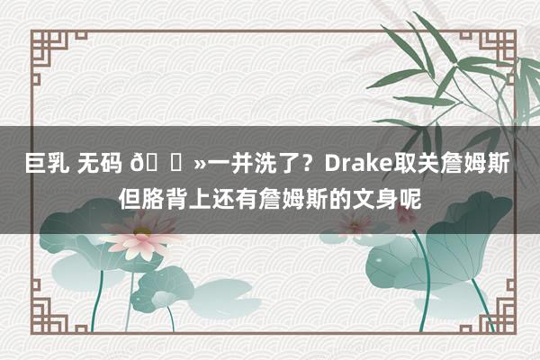 巨乳 无码 👻一并洗了？Drake取关詹姆斯 但胳背上还有詹姆斯的文身呢