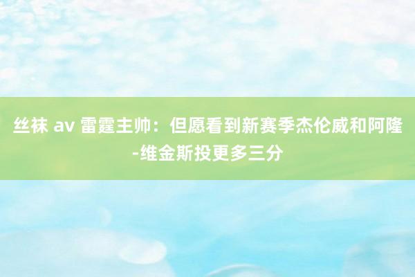 丝袜 av 雷霆主帅：但愿看到新赛季杰伦威和阿隆-维金斯投更多三分