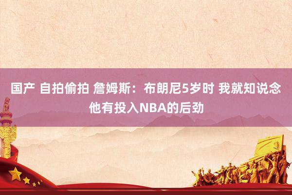 国产 自拍偷拍 詹姆斯：布朗尼5岁时 我就知说念他有投入NBA的后劲