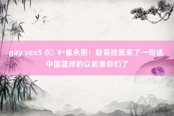 gay sex5 🥺崔永熙：联哥给我来了一句话 中国篮球的以前靠你们了