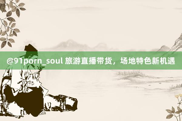 @91porn_soul 旅游直播带货，场地特色新机遇