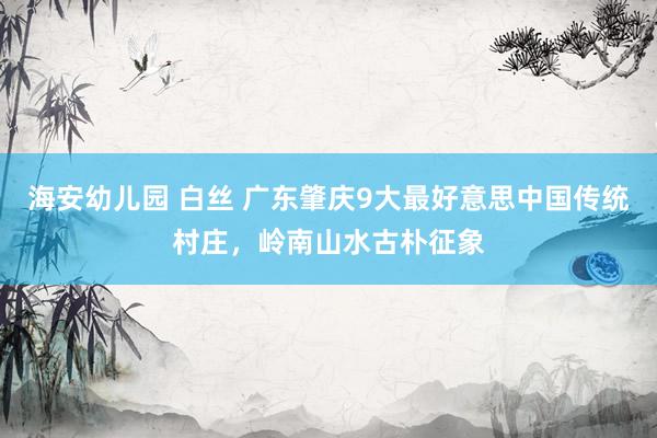 海安幼儿园 白丝 广东肇庆9大最好意思中国传统村庄，岭南山水古朴征象