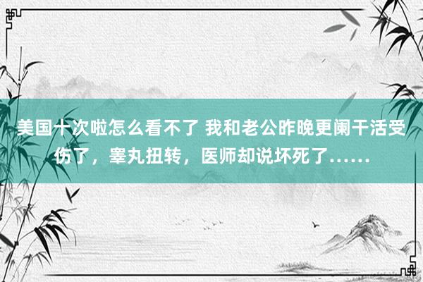 美国十次啦怎么看不了 我和老公昨晚更阑干活受伤了，睾丸扭转，医师却说坏死了……