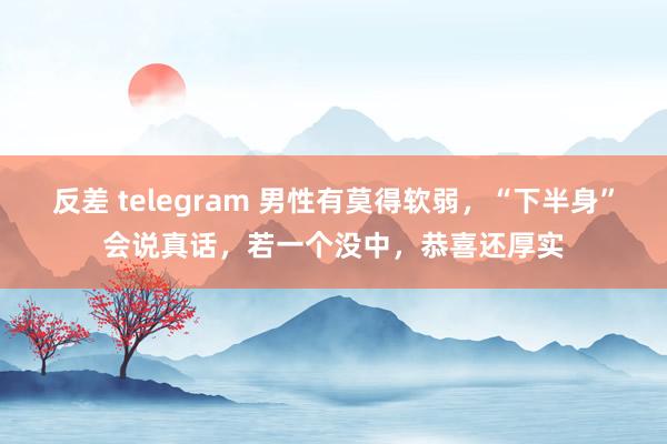 反差 telegram 男性有莫得软弱，“下半身”会说真话，若一个没中，恭喜还厚实