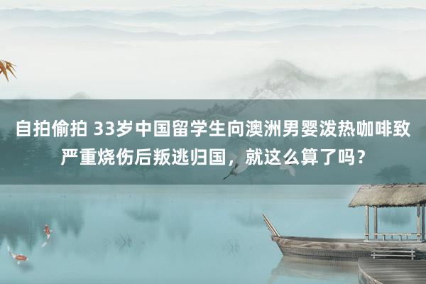 自拍偷拍 33岁中国留学生向澳洲男婴泼热咖啡致严重烧伤后叛逃归国，就这么算了吗？