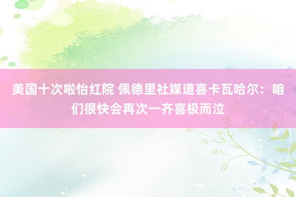 美国十次啦怡红院 佩德里社媒道喜卡瓦哈尔：咱们很快会再次一齐喜极而泣