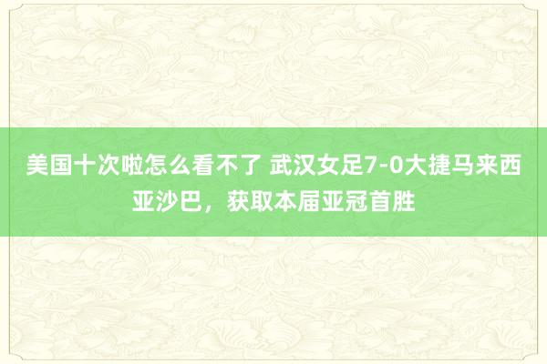 美国十次啦怎么看不了 武汉女足7-0大捷马来西亚沙巴，获取本届亚冠首胜