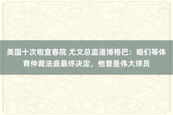 美国十次啦宜春院 尤文总监道博格巴：咱们等体育仲裁法庭最终决定，他曾是伟大球员