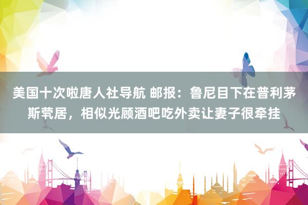 美国十次啦唐人社导航 邮报：鲁尼目下在普利茅斯茕居，相似光顾酒吧吃外卖让妻子很牵挂