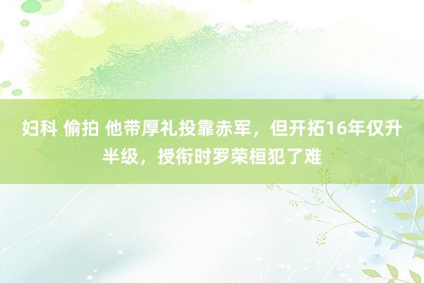 妇科 偷拍 他带厚礼投靠赤军，但开拓16年仅升半级，授衔时罗荣桓犯了难