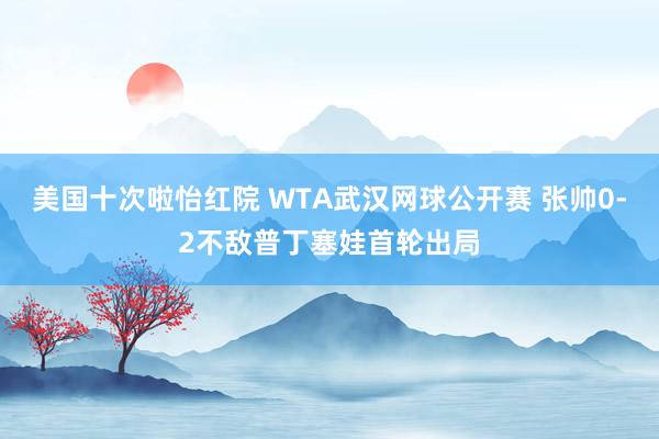 美国十次啦怡红院 WTA武汉网球公开赛 张帅0-2不敌普丁塞娃首轮出局