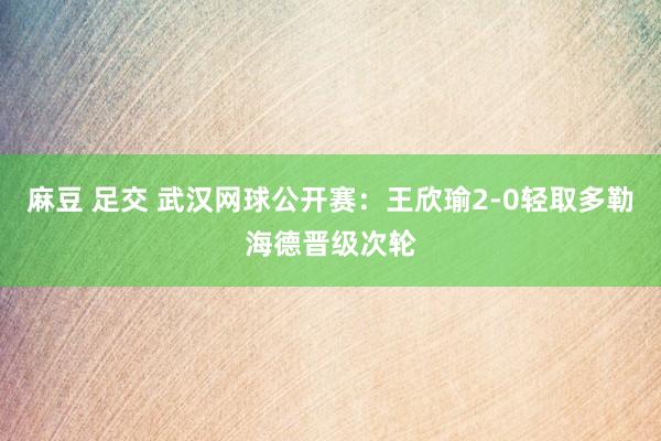 麻豆 足交 武汉网球公开赛：王欣瑜2-0轻取多勒海德晋级次轮