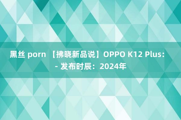 黑丝 porn 【拂晓新品说】OPPO K12 Plus： - 发布时辰：2024年