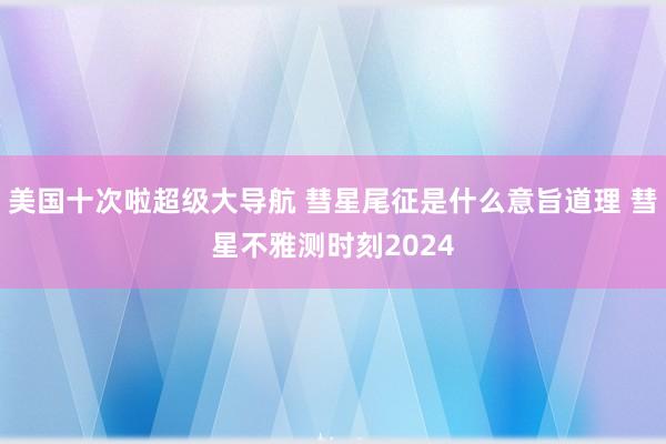 美国十次啦超级大导航 彗星尾征是什么意旨道理 彗星不雅测时刻2024