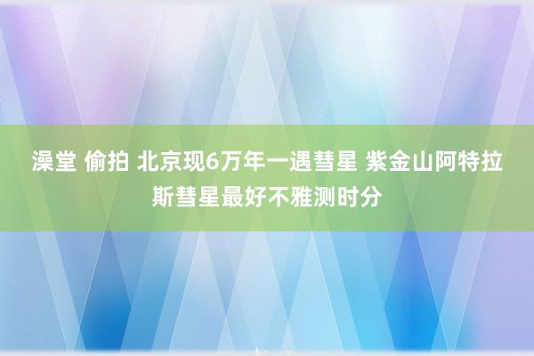 澡堂 偷拍 北京现6万年一遇彗星 紫金山阿特拉斯彗星最好不雅测时分