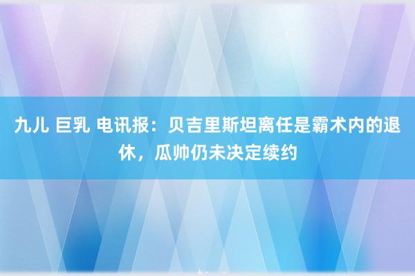 九儿 巨乳 电讯报：贝吉里斯坦离任是霸术内的退休，瓜帅仍未决定续约