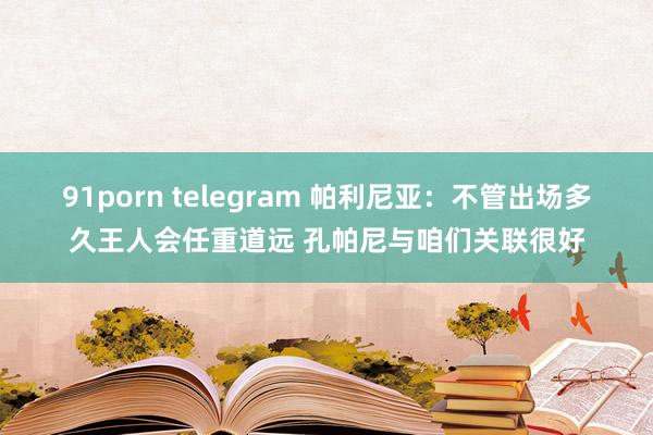 91porn telegram 帕利尼亚：不管出场多久王人会任重道远 孔帕尼与咱们关联很好