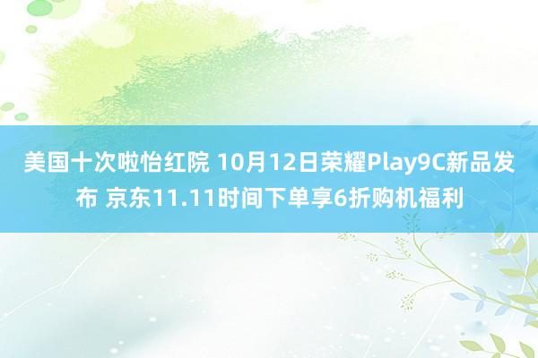 美国十次啦怡红院 10月12日荣耀Play9C新品发布 京东11.11时间下单享6折购机福利