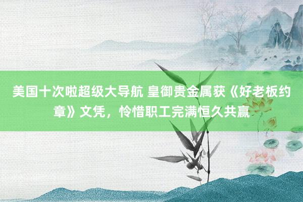 美国十次啦超级大导航 皇御贵金属获《好老板约章》文凭，怜惜职工完满恒久共赢