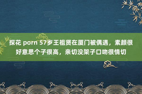 探花 porn 57岁王祖贤在厦门被偶遇，素颜很好意思个子很高，亲切没架子口吻很情切