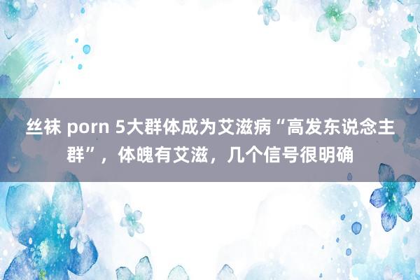 丝袜 porn 5大群体成为艾滋病“高发东说念主群”，体魄有艾滋，几个信号很明确