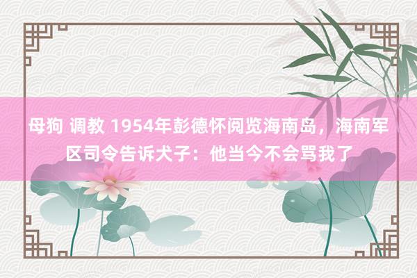 母狗 调教 1954年彭德怀阅览海南岛，海南军区司令告诉犬子：他当今不会骂我了