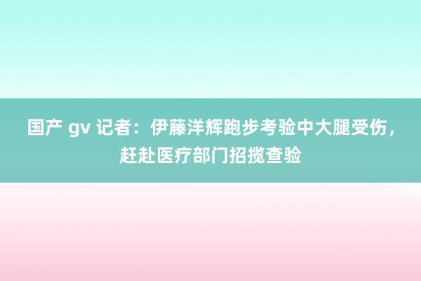 国产 gv 记者：伊藤洋辉跑步考验中大腿受伤，赶赴医疗部门招揽查验