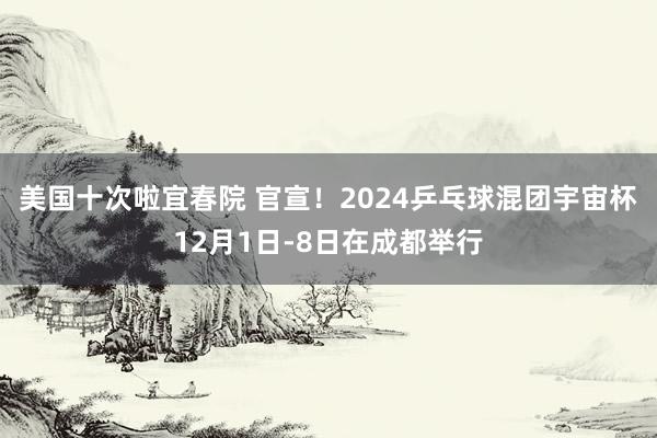 美国十次啦宜春院 官宣！2024乒乓球混团宇宙杯12月1日-8日在成都举行