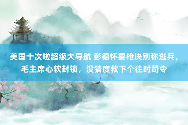 美国十次啦超级大导航 彭德怀要枪决别称逃兵，毛主席心软封锁，没猜度救下个往时司令