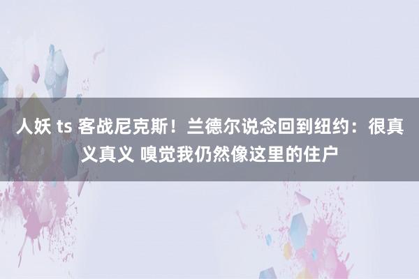 人妖 ts 客战尼克斯！兰德尔说念回到纽约：很真义真义 嗅觉我仍然像这里的住户